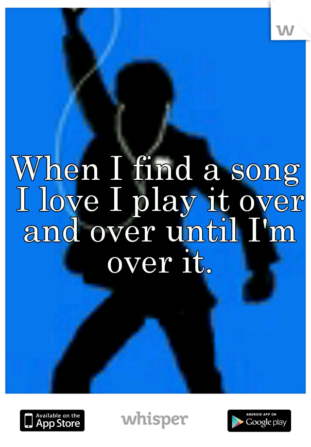 When I find a song I love I play it over and over until I'm over it.