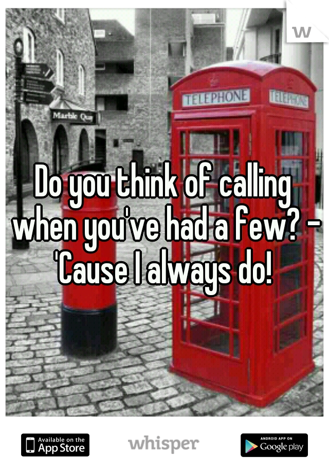 Do you think of calling when you've had a few? - 'Cause I always do! 