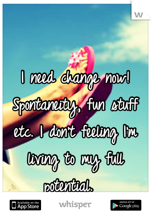 I need change now! Spontaneity, fun stuff etc. I don't feeling I'm living to my full potential.  