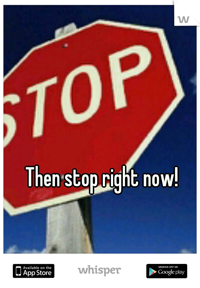 Then stop right now!