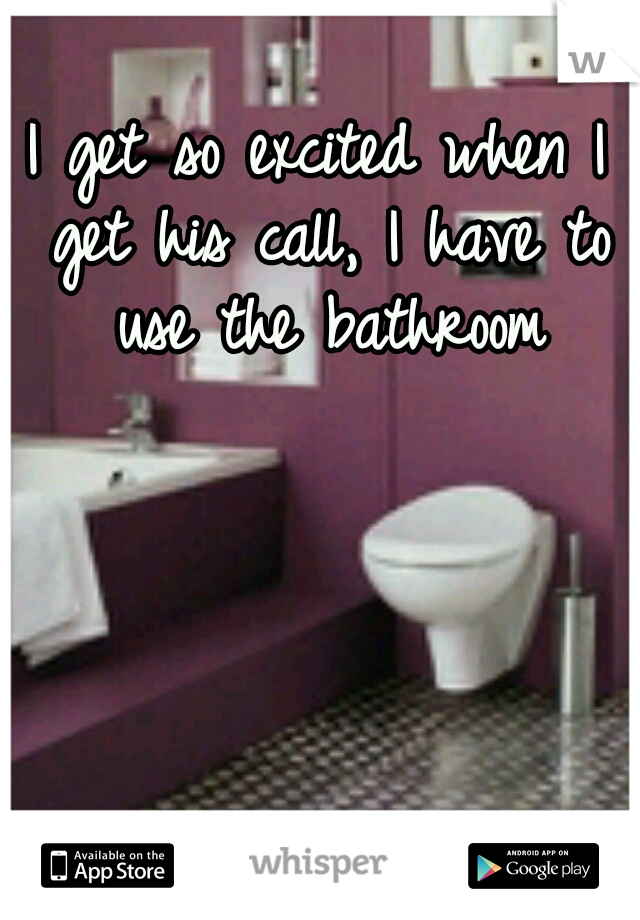 I get so excited when I get his call, I have to use the bathroom