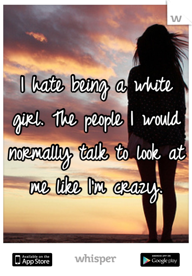 I hate being a white girl. The people I would normally talk to look at me like I'm crazy.