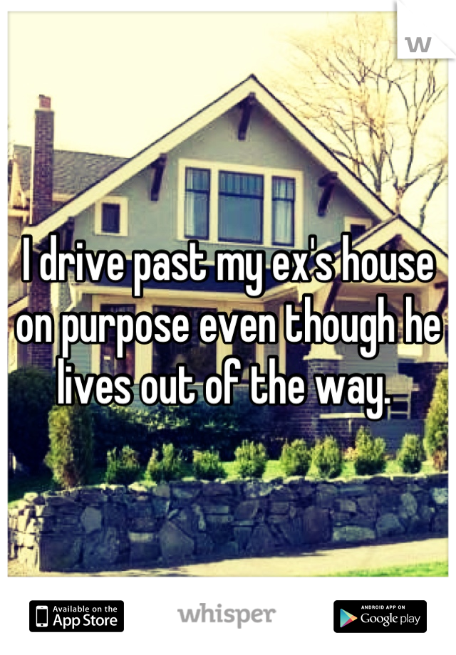 I drive past my ex's house on purpose even though he lives out of the way. 