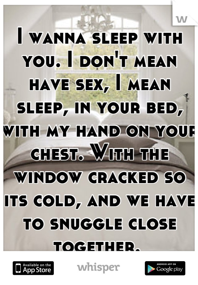 I wanna sleep with you. I don't mean have sex, I mean sleep, in your bed, with my hand on your chest. With the window cracked so its cold, and we have to snuggle close together. 