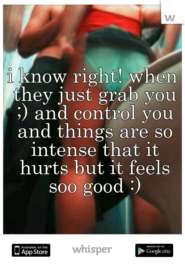 i know right! when they just grab you ;) and control you and things are so intense that it hurts but it feels soo good :)