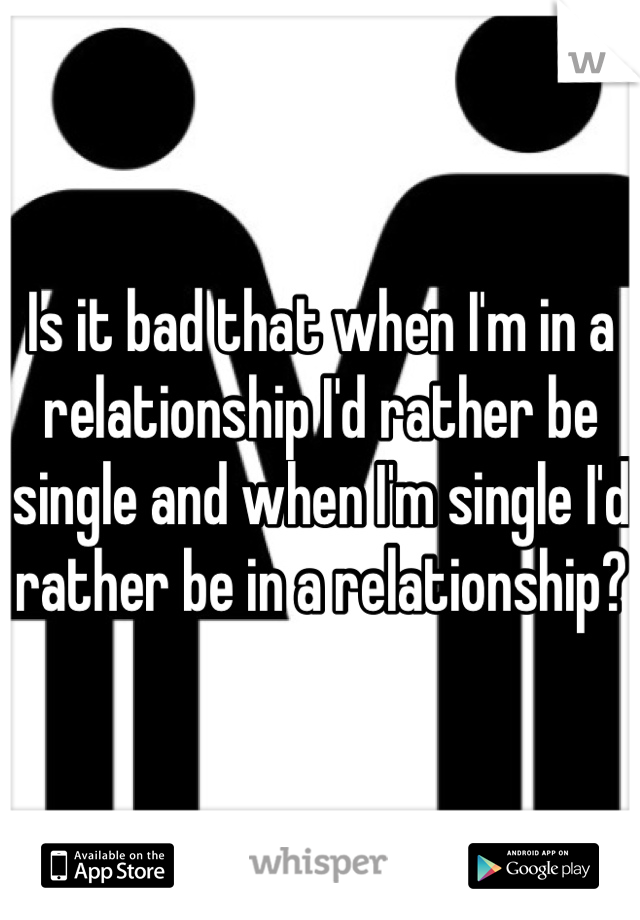 Is it bad that when I'm in a relationship I'd rather be single and when I'm single I'd rather be in a relationship? 