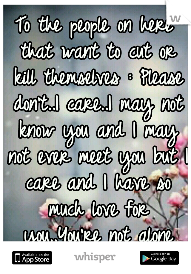 To the people on here that want to cut or kill themselves : Please don't..I care..I may not know you and I may not ever meet you but I care and I have so much love for you..You're not alone