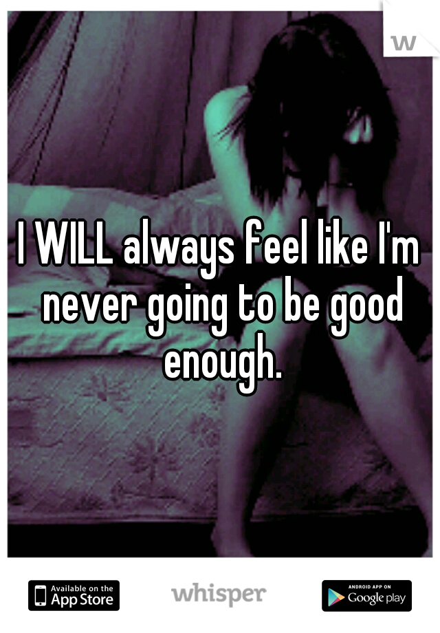 I WILL always feel like I'm never going to be good enough.