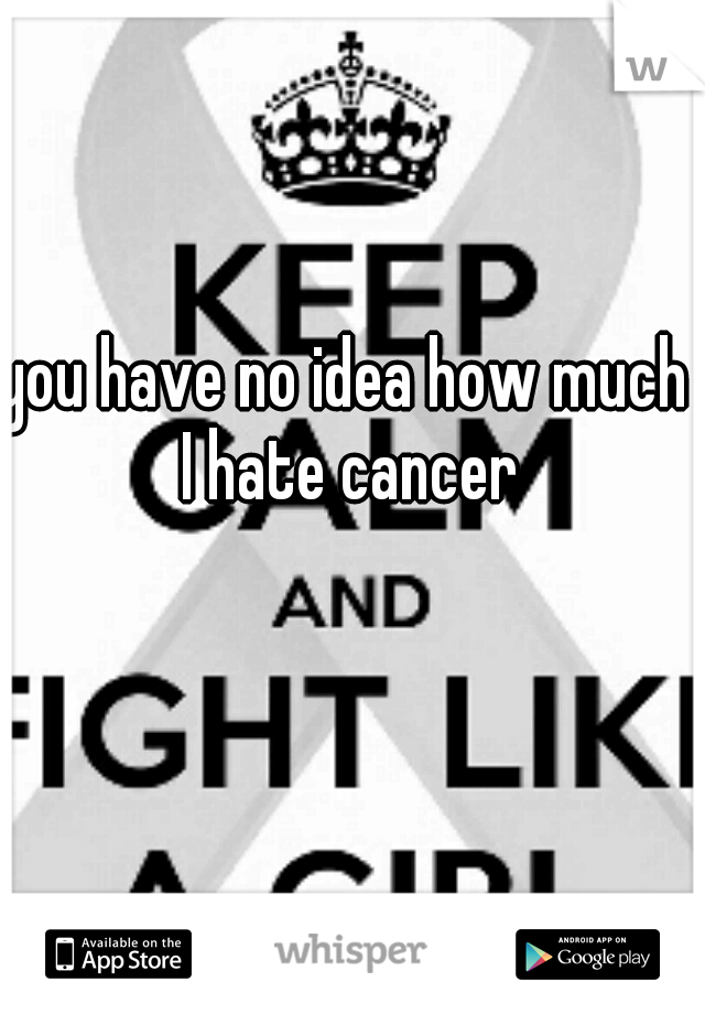 you have no idea how much I hate cancer