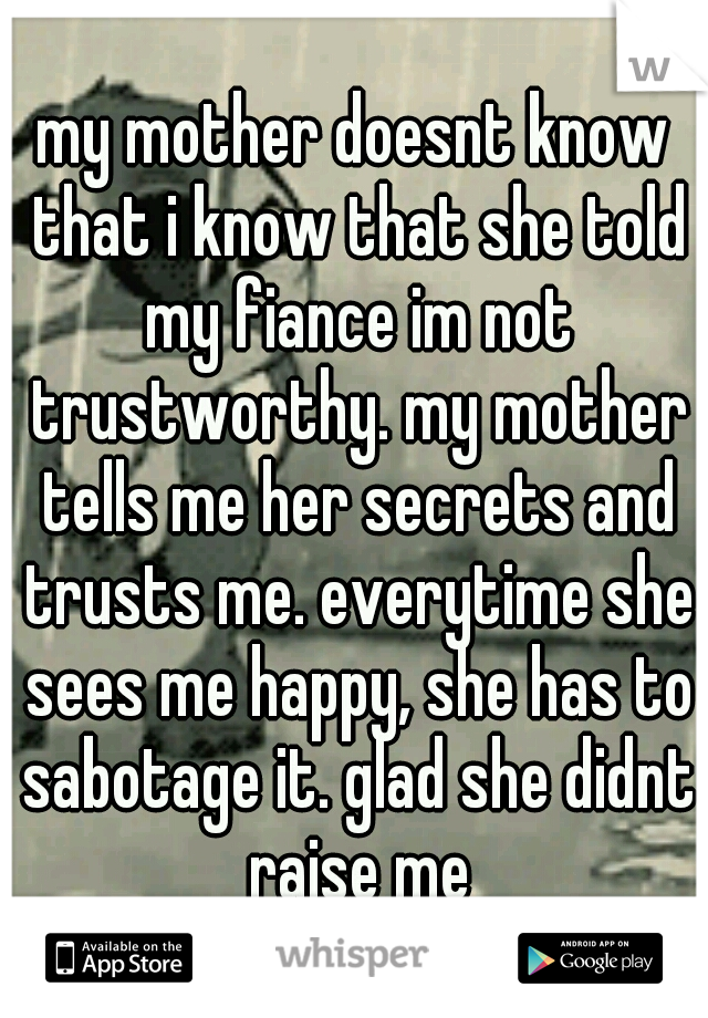 my mother doesnt know that i know that she told my fiance im not trustworthy. my mother tells me her secrets and trusts me. everytime she sees me happy, she has to sabotage it. glad she didnt raise me