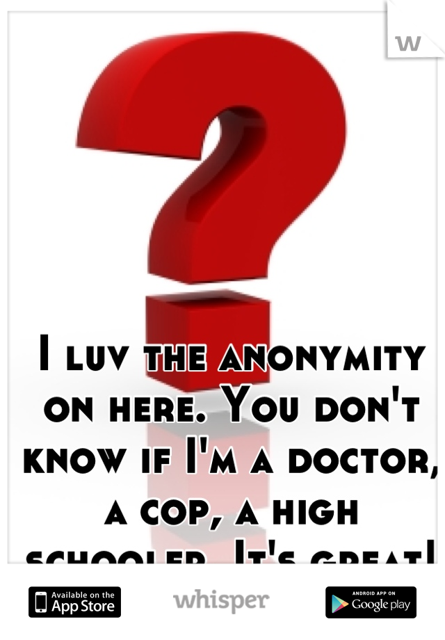 I luv the anonymity on here. You don't know if I'm a doctor, a cop, a high schooler. It's great!