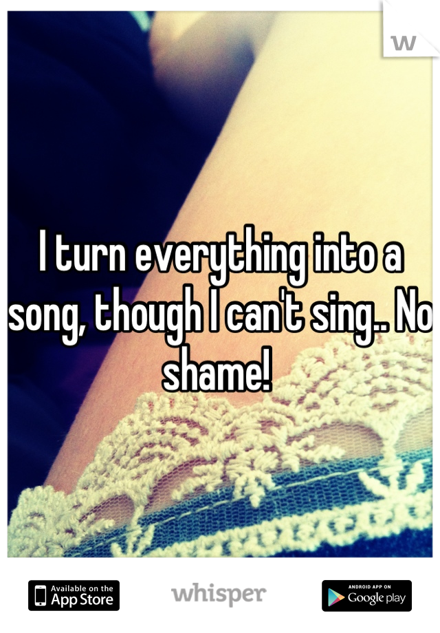 I turn everything into a song, though I can't sing.. No shame! 