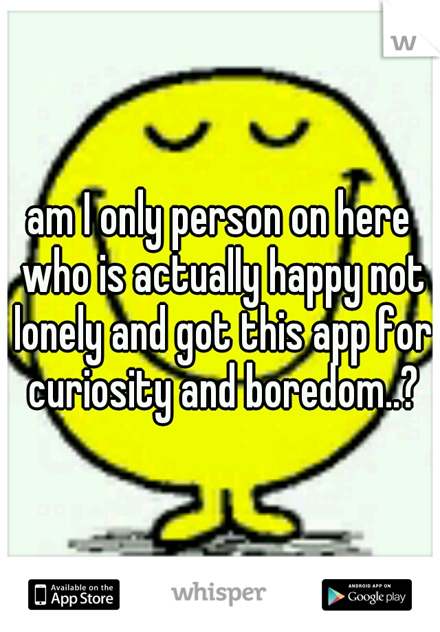 am I only person on here who is actually happy not lonely and got this app for curiosity and boredom..?