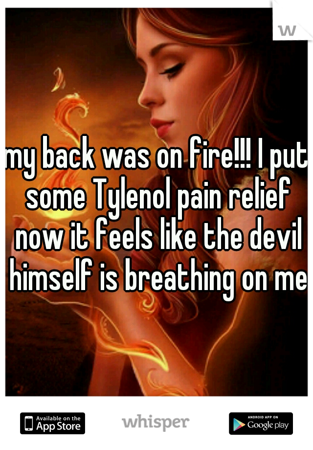 my back was on fire!!! I put some Tylenol pain relief now it feels like the devil himself is breathing on me