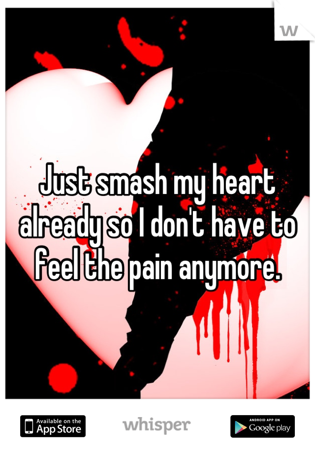 Just smash my heart already so I don't have to feel the pain anymore.