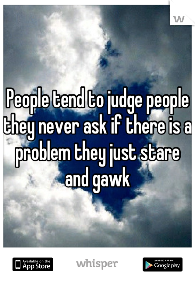 People tend to judge people they never ask if there is a problem they just stare and gawk