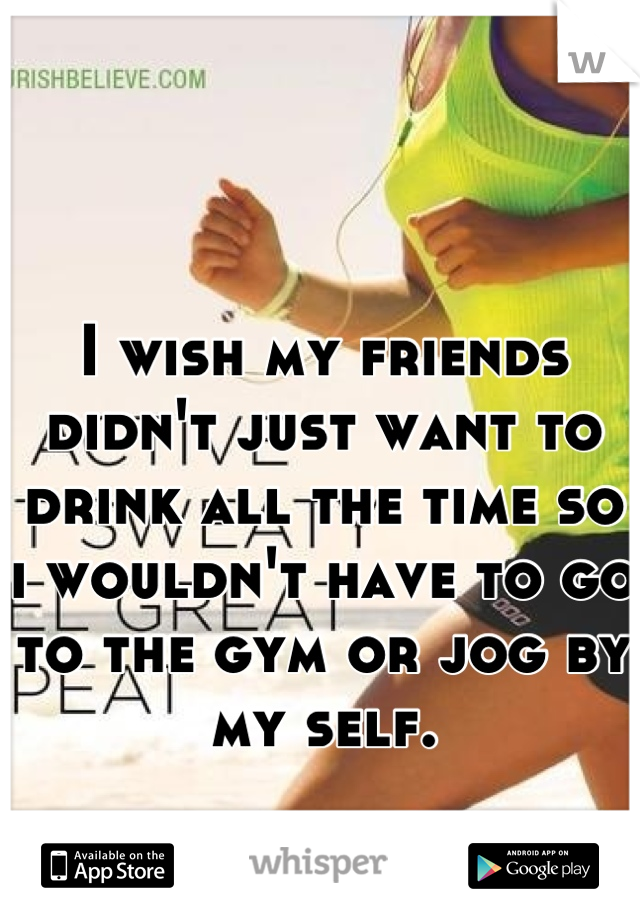 I wish my friends didn't just want to drink all the time so i wouldn't have to go to the gym or jog by my self.