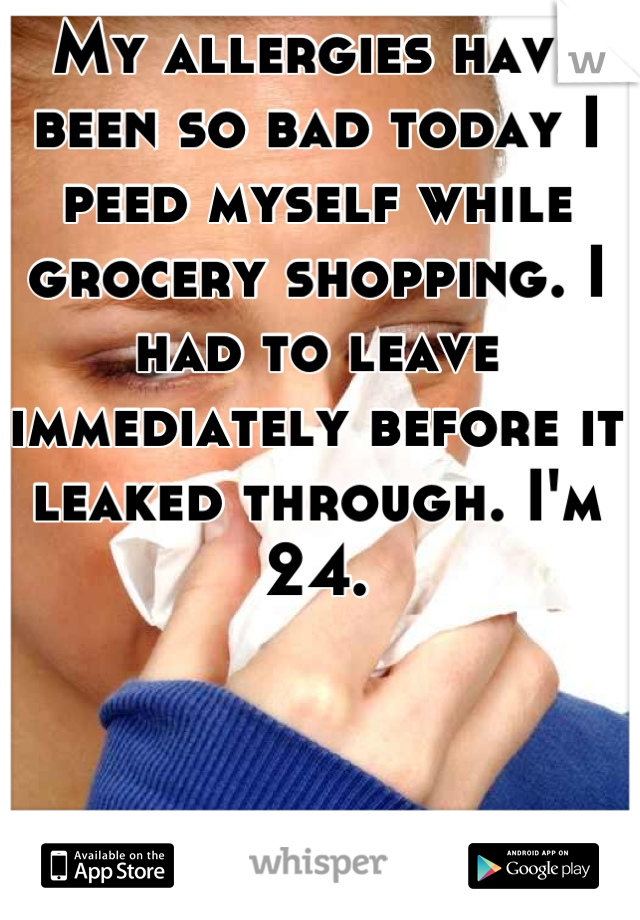 My allergies have been so bad today I peed myself while grocery shopping. I had to leave immediately before it leaked through. I'm 24.