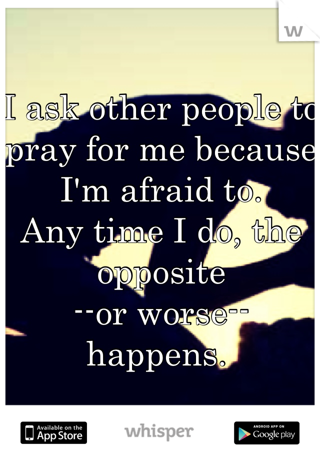 I ask other people to pray for me because I'm afraid to.
Any time I do, the opposite
--or worse--
happens. 