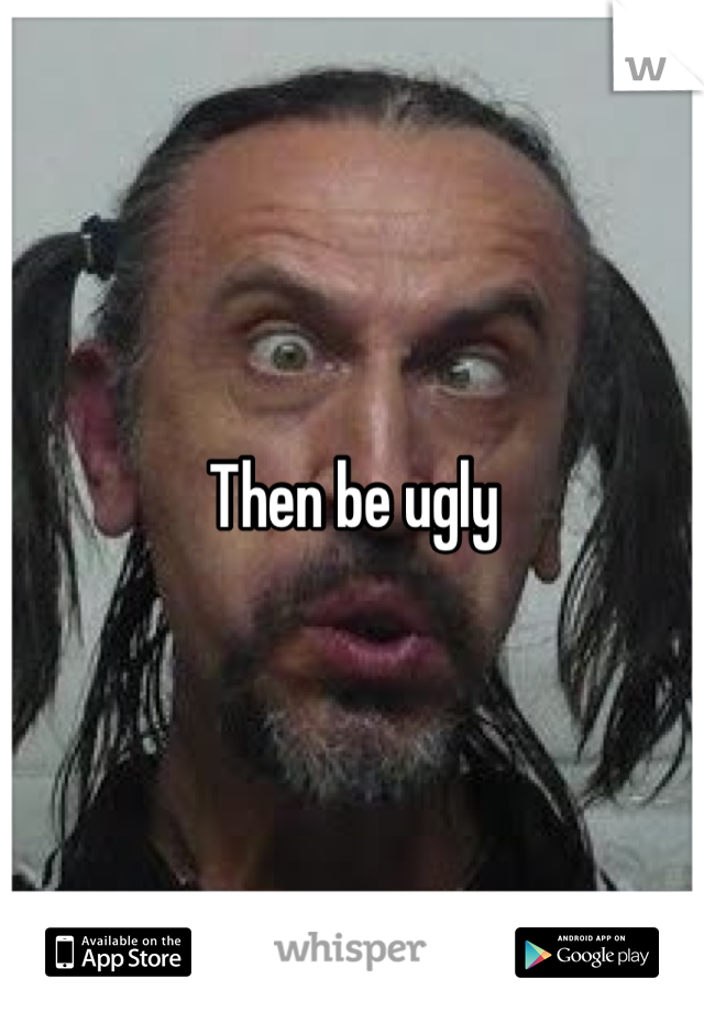 Then be ugly