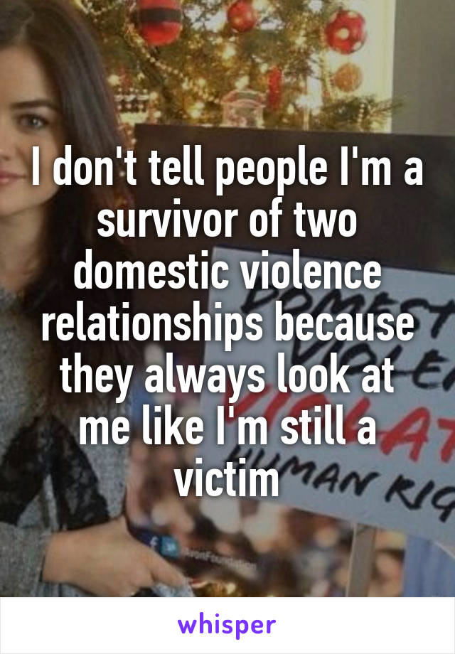 I don't tell people I'm a survivor of two domestic violence relationships because they always look at me like I'm still a victim