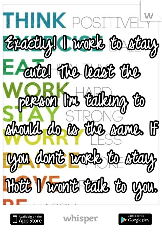 Exactly! I work to stay cute! The least the person I'm talking to should do is the same. If you don't work to stay Hott I won't talk to you. 