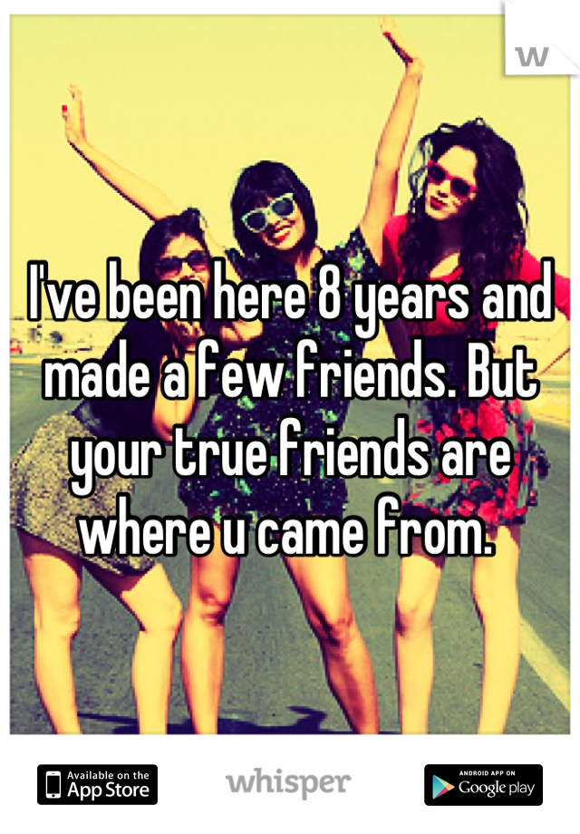 I've been here 8 years and made a few friends. But your true friends are where u came from. 