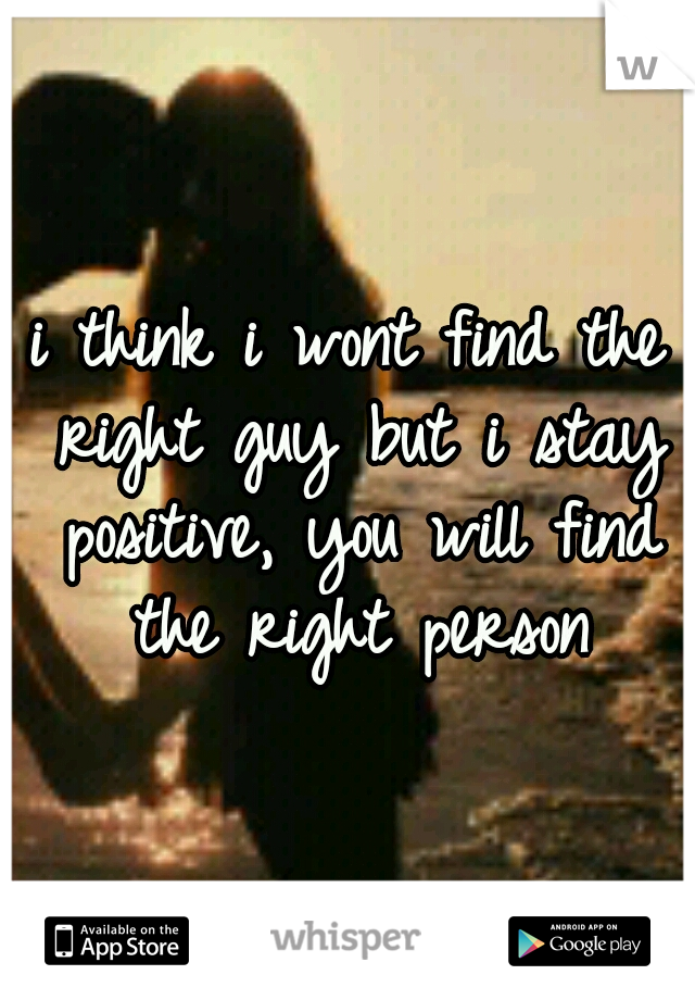 i think i wont find the right guy but i stay positive, you will find the right person