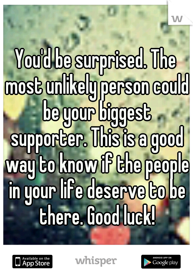 You'd be surprised. The most unlikely person could be your biggest supporter. This is a good way to know if the people in your life deserve to be there. Good luck!