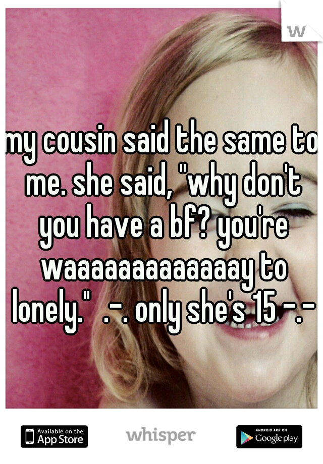 my cousin said the same to me. she said, "why don't you have a bf? you're waaaaaaaaaaaaay to lonely."  .-. only she's 15 -.-