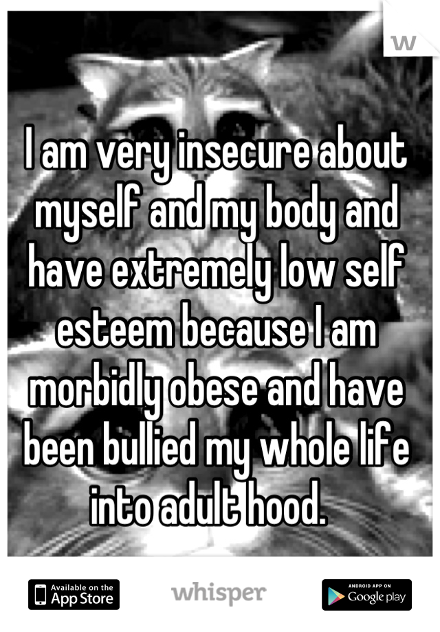 I am very insecure about myself and my body and have extremely low self esteem because I am morbidly obese and have been bullied my whole life into adult hood.  