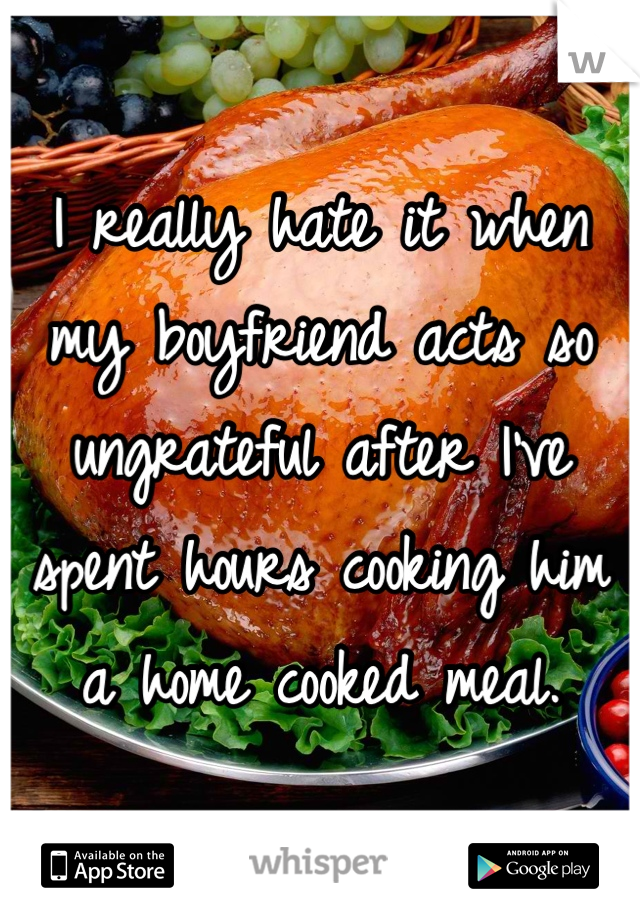 I really hate it when my boyfriend acts so ungrateful after I've spent hours cooking him a home cooked meal.