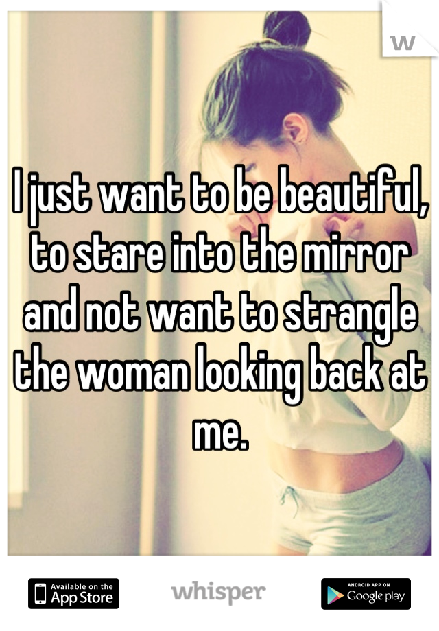 I just want to be beautiful, to stare into the mirror and not want to strangle the woman looking back at me.