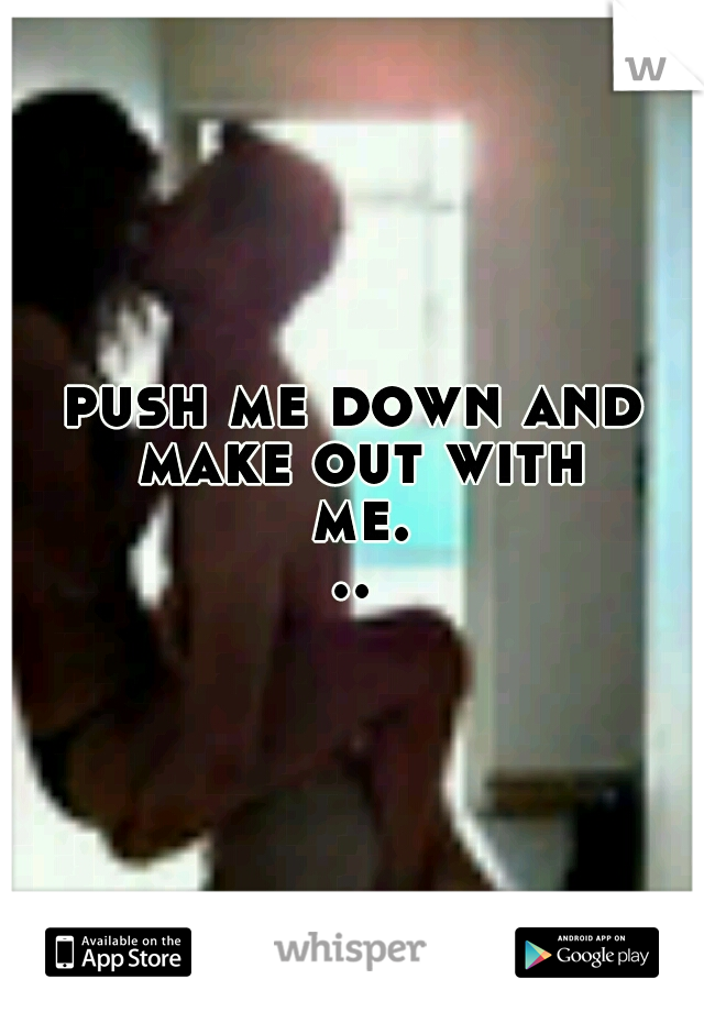 push me down and make out with me...