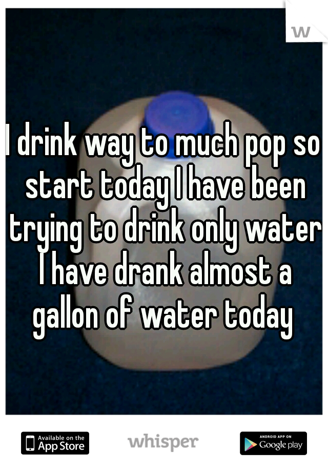 I drink way to much pop so start today I have been trying to drink only water I have drank almost a gallon of water today 