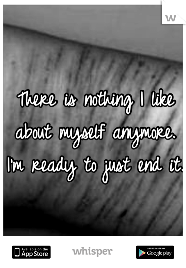 There is nothing I like about myself anymore. I'm ready to just end it. 