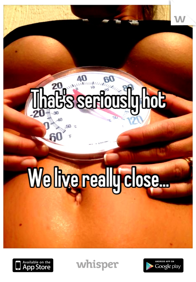 That's seriously hot


We live really close...