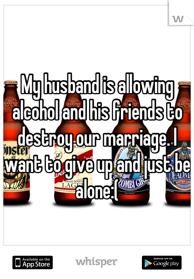 My husband is allowing alcohol and his friends to destroy our marriage. I want to give up and just be alone:(