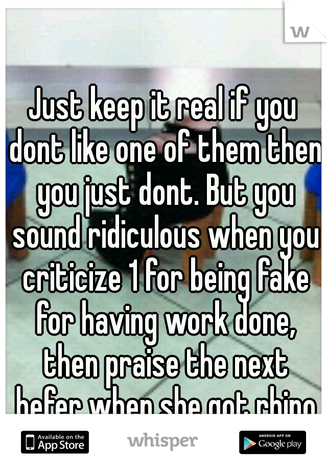 Just keep it real if you dont like one of them then you just dont. But you sound ridiculous when you criticize 1 for being fake for having work done, then praise the next hefer when she got rhino etc