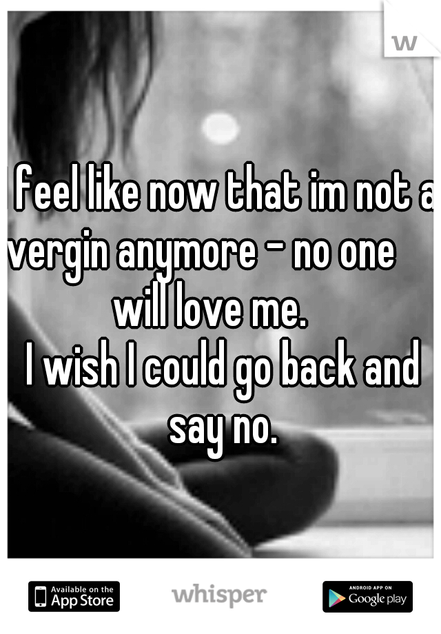 I feel like now that im not a vergin anymore - no one                   will love me.                 I wish I could go back and say no.