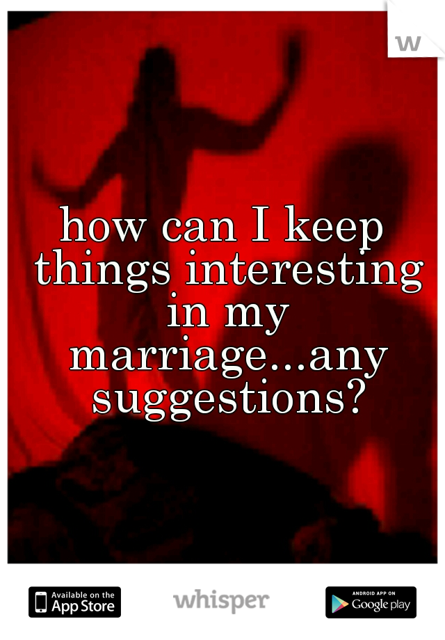 how can I keep things interesting in my marriage...any suggestions?