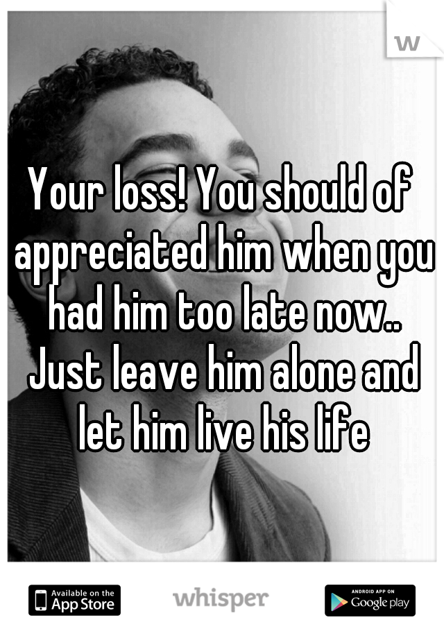 Your loss! You should of appreciated him when you had him too late now.. Just leave him alone and let him live his life