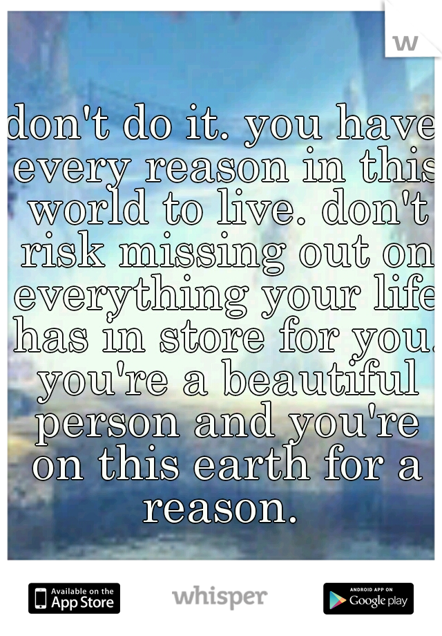 don't do it. you have every reason in this world to live. don't risk missing out on everything your life has in store for you. you're a beautiful person and you're on this earth for a reason. 