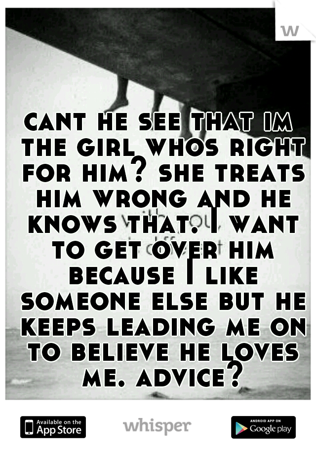 cant he see that im the girl whos right for him? she treats him wrong and he knows that. I want to get over him because I like someone else but he keeps leading me on to believe he loves me. advice?