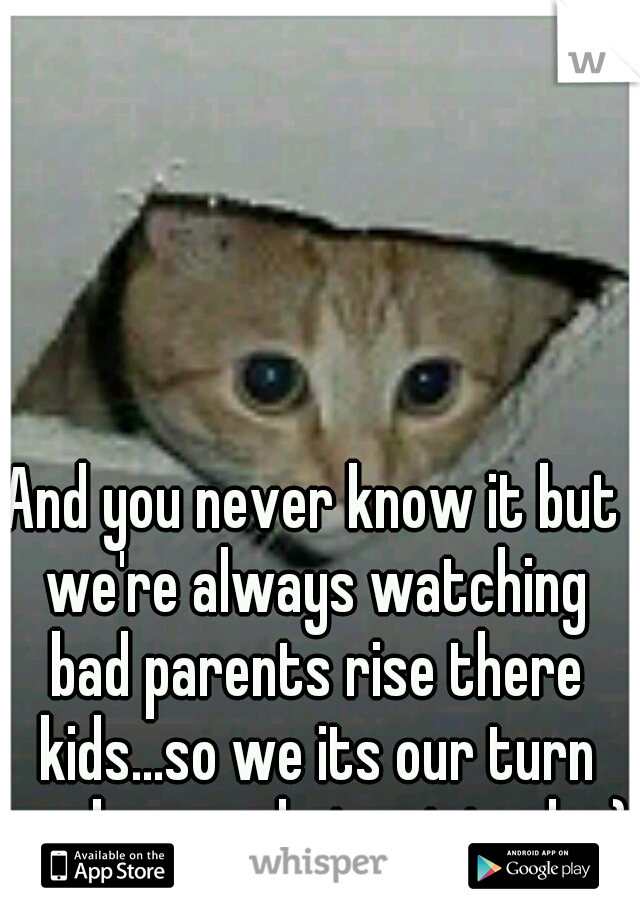 And you never know it but we're always watching bad parents rise there kids...so we its our turn we know what not to do ;)