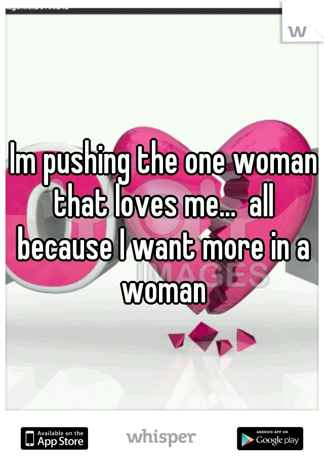  Im pushing the one woman that loves me...  all because I want more in a woman