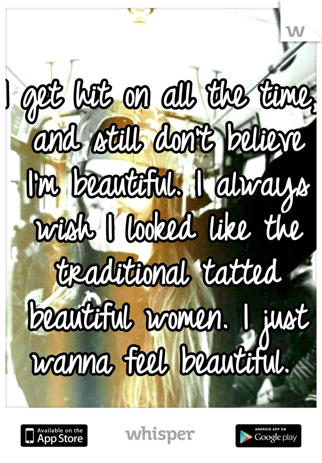 I get hit on all the time, and still don't believe I'm beautiful. I always wish I looked like the traditional tatted beautiful women. I just wanna feel beautiful. 