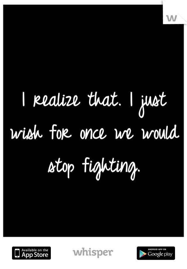 I realize that. I just wish for once we would stop fighting.