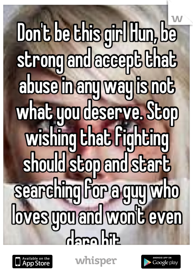 Don't be this girl Hun, be strong and accept that abuse in any way is not what you deserve. Stop wishing that fighting should stop and start searching for a guy who loves you and won't even dare hit. 