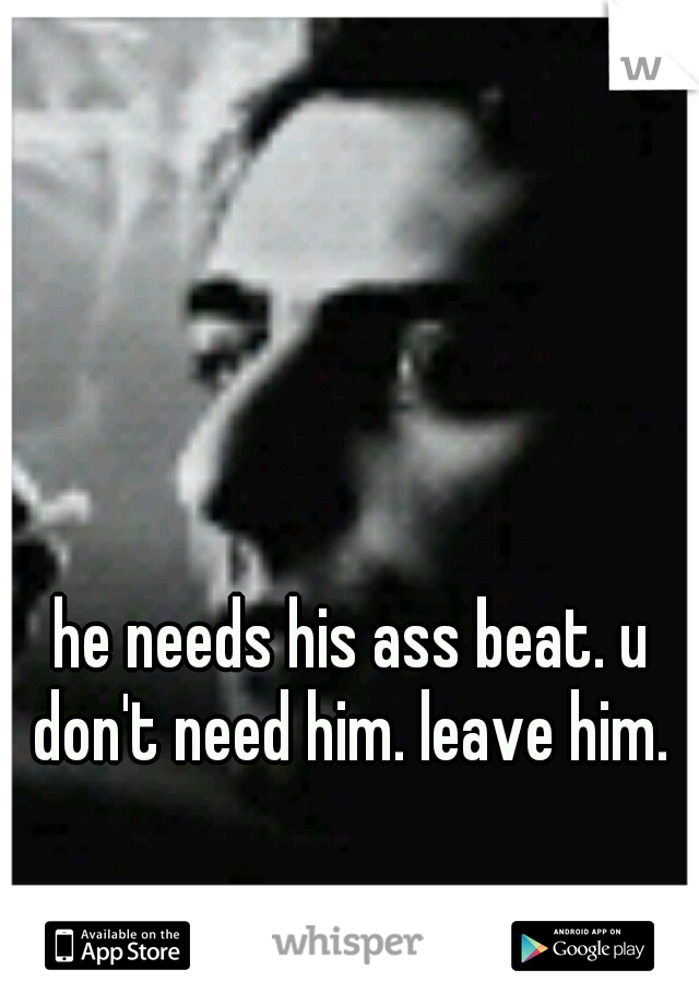 he needs his ass beat. u don't need him. leave him. 